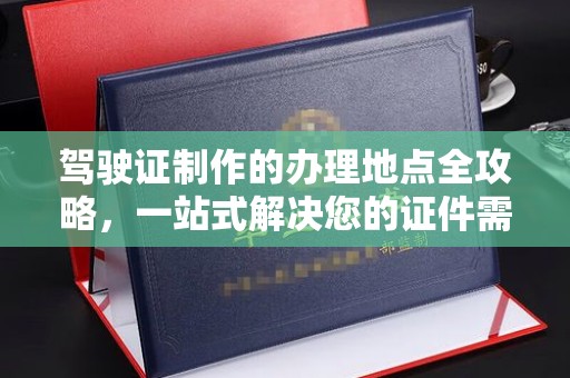 云溪驾驶证制作的办理地点全攻略，一站式解决您的证件需求