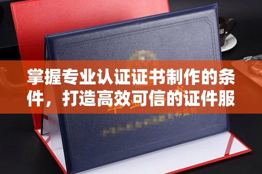 云溪掌握专业认证证书制作的条件，打造高效可信的证件服务