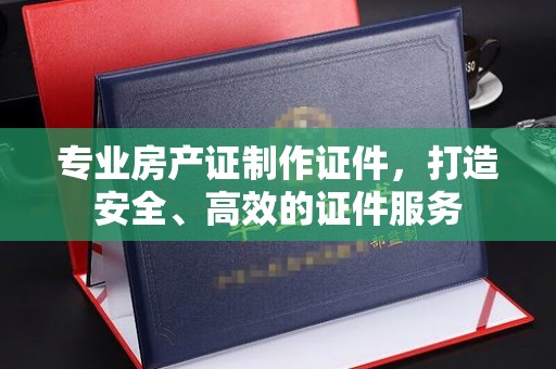 云溪专业房产证制作证件，打造安全、高效的证件服务
