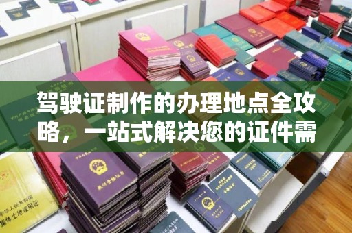 云溪驾驶证制作的办理地点全攻略，一站式解决您的证件需求